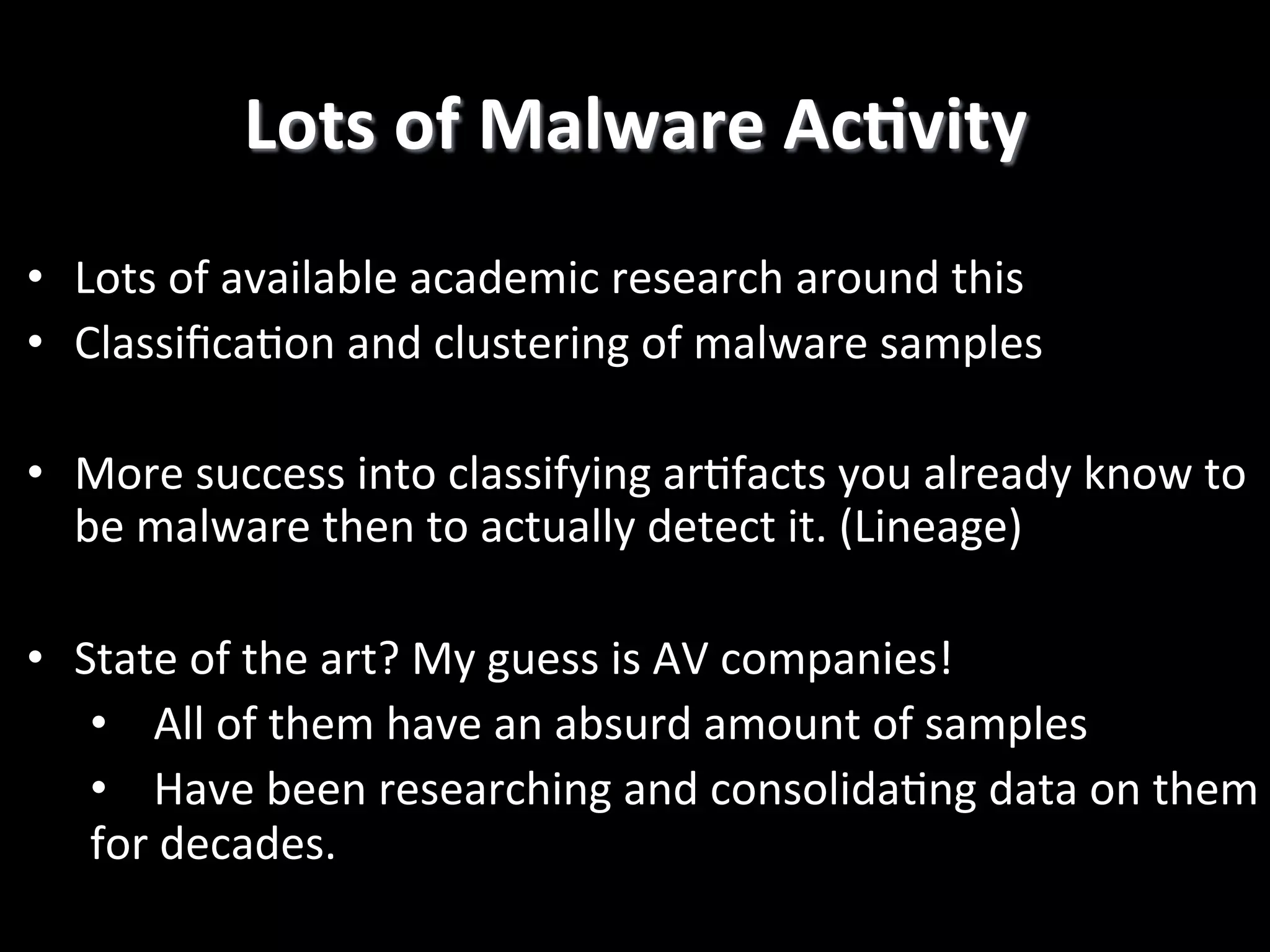 •  Lots  of  available  academic  research  around  this   •  Classiﬁca2on  and  clustering  of  malware  samples   •  More  success  into  classifying  ar2facts  you  already  know  to   be  malware  then  to  actually  detect  it.  (Lineage)   •  State  of  the  art?  My  guess  is  AV  companies!   •  All  of  them  have  an  absurd  amount  of  samples   •  Have  been  researching  and  consolida2ng  data  on  them   for  decades.   Lots  of  Malware  AcCvity   