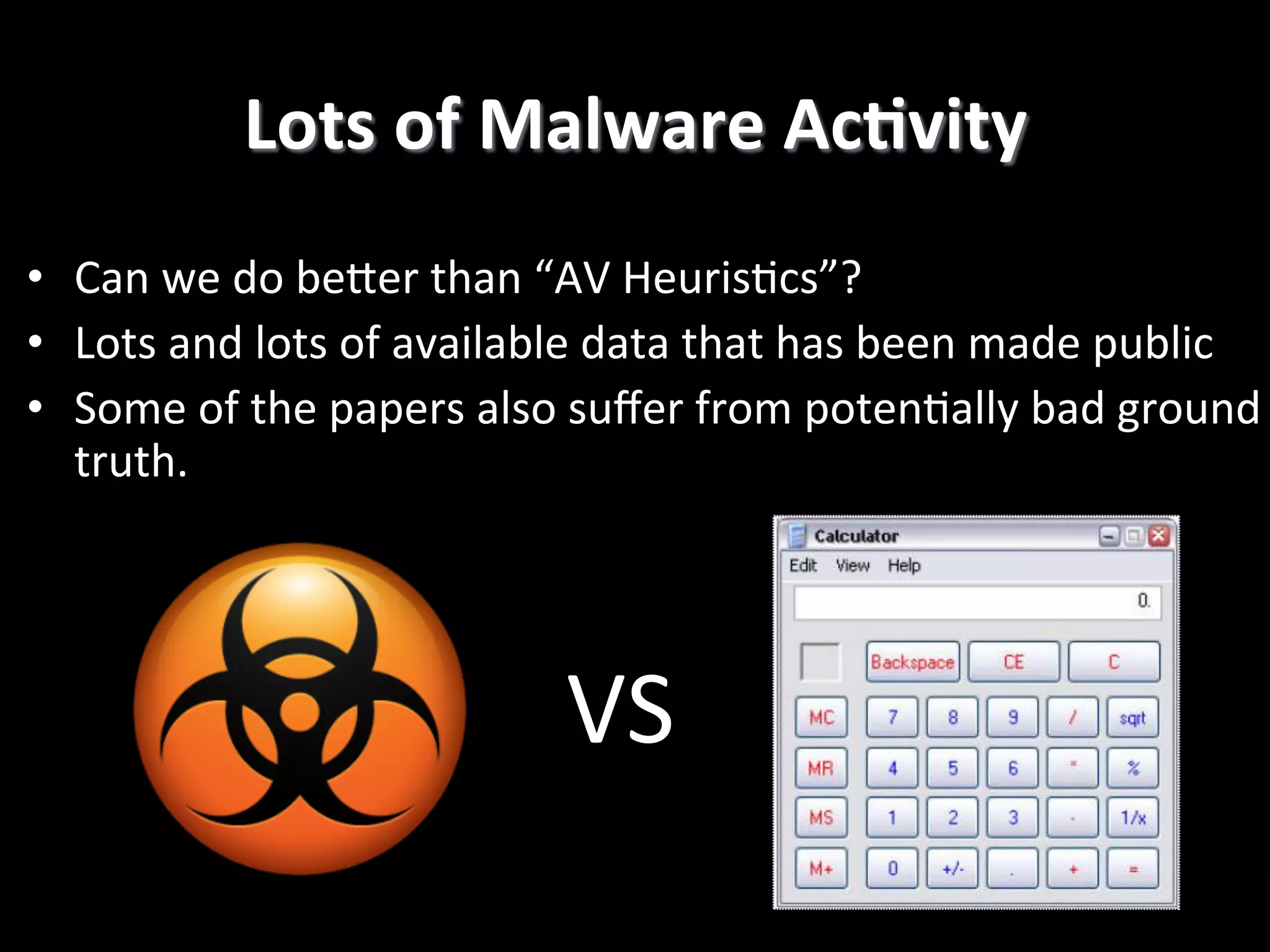 •  Can  we  do  bePer  than  “AV  Heuris2cs”?   •  Lots  and  lots  of  available  data  that  has  been  made  public   •  Some  of  the  papers  also  suﬀer  from  poten2ally  bad  ground   truth.   Lots  of  Malware  AcCvity   VS! 