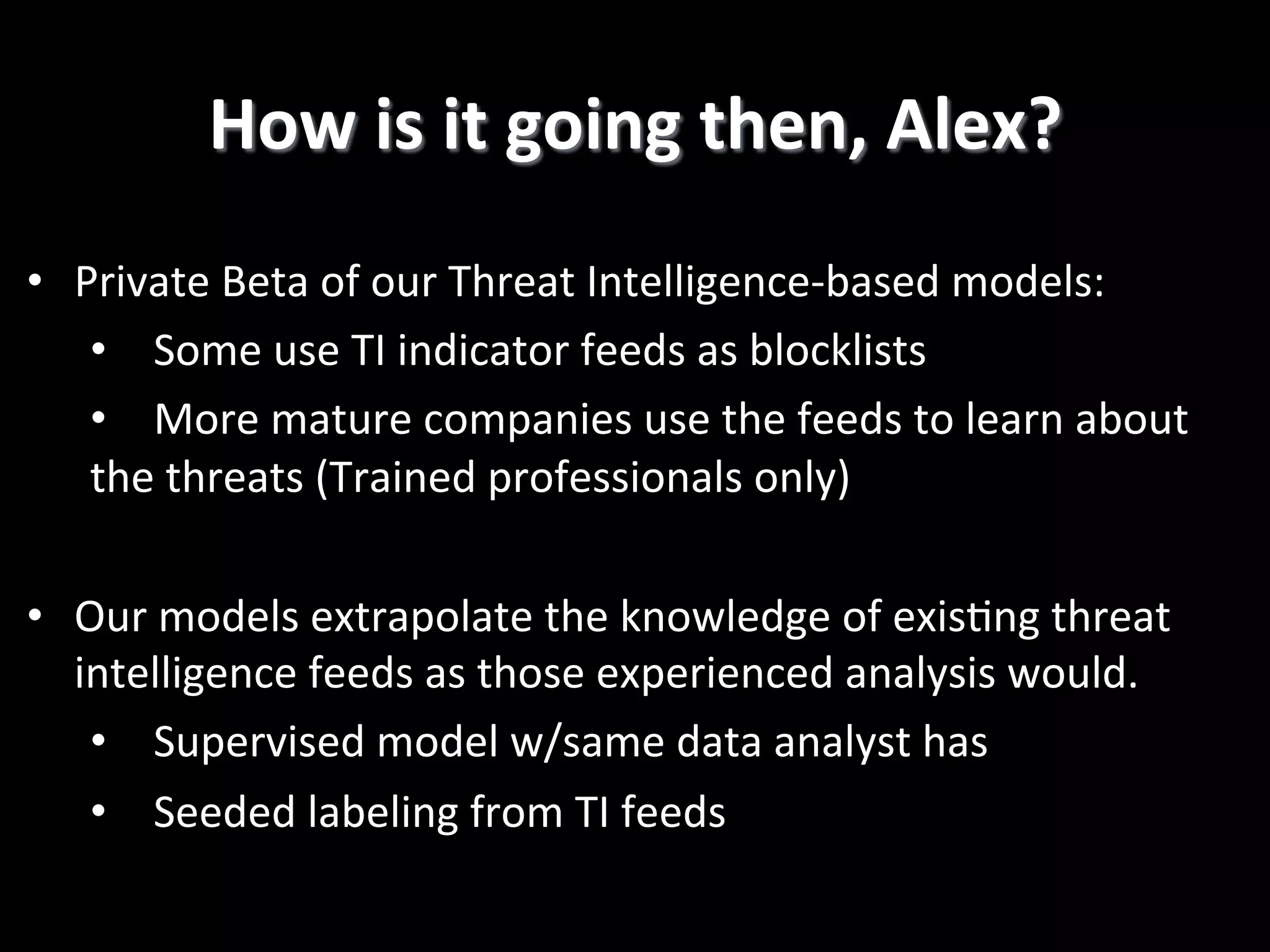 •  Private  Beta  of  our  Threat  Intelligence-­‐based  models:   •  Some  use  TI  indicator  feeds  as  blocklists   •  More  mature  companies  use  the  feeds  to  learn  about   the  threats  (Trained  professionals  only)   •  Our  models  extrapolate  the  knowledge  of  exis2ng  threat   intelligence  feeds  as  those  experienced  analysis  would.   •  Supervised  model  w/same  data  analyst  has   •  Seeded  labeling  from  TI  feeds   How  is  it  going  then,  Alex?   