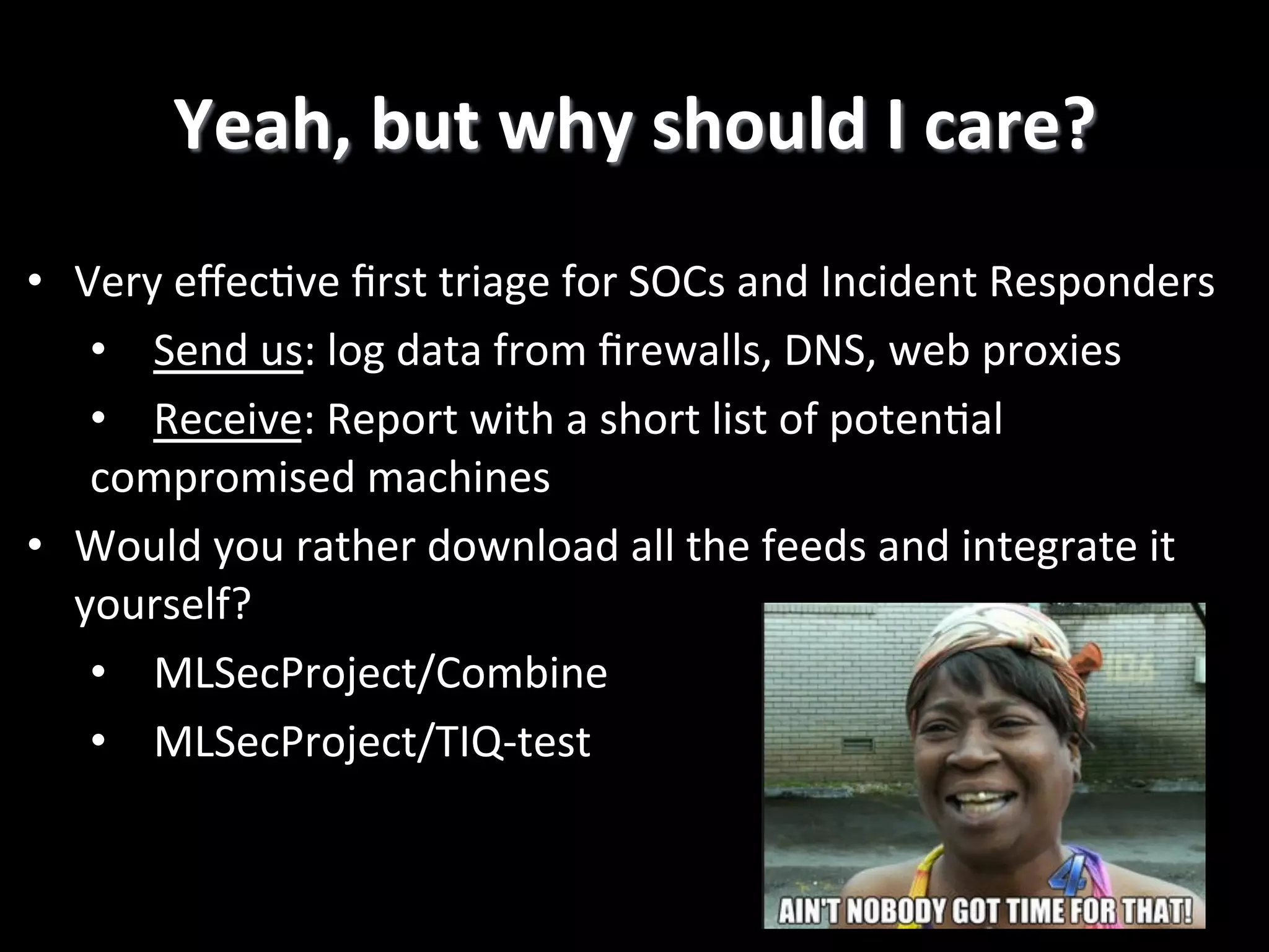 •  Very  eﬀec2ve  ﬁrst  triage  for  SOCs  and  Incident  Responders   •  Send  us:  log  data  from  ﬁrewalls,  DNS,  web  proxies   •  Receive:  Report  with  a  short  list  of  poten2al   compromised  machines   •  Would  you  rather  download  all  the  feeds  and  integrate  it   yourself?   •  MLSecProject/Combine   •  MLSecProject/TIQ-­‐test     Yeah,  but  why  should  I  care?   