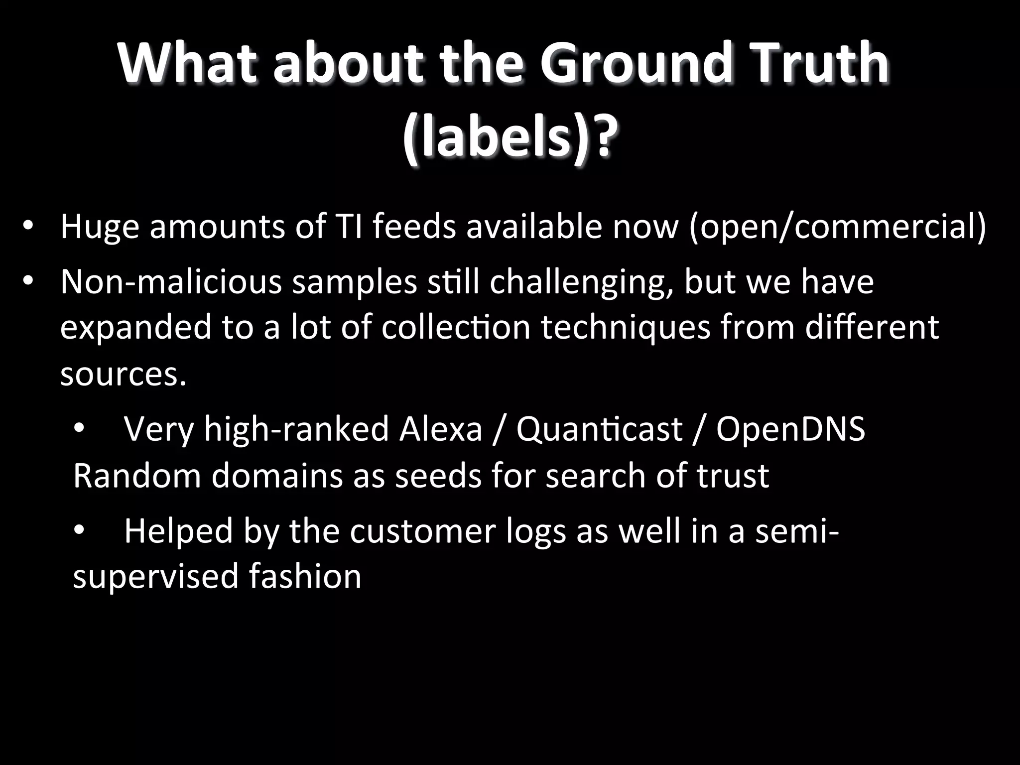 •  Huge  amounts  of  TI  feeds  available  now  (open/commercial)   •  Non-­‐malicious  samples  s2ll  challenging,  but  we  have   expanded  to  a  lot  of  collec2on  techniques  from  diﬀerent   sources.   •  Very  high-­‐ranked  Alexa  /  Quan2cast  /  OpenDNS   Random  domains  as  seeds  for  search  of  trust   •  Helped  by  the  customer  logs  as  well  in  a  semi-­‐ supervised  fashion   What  about  the  Ground  Truth   (labels)?   