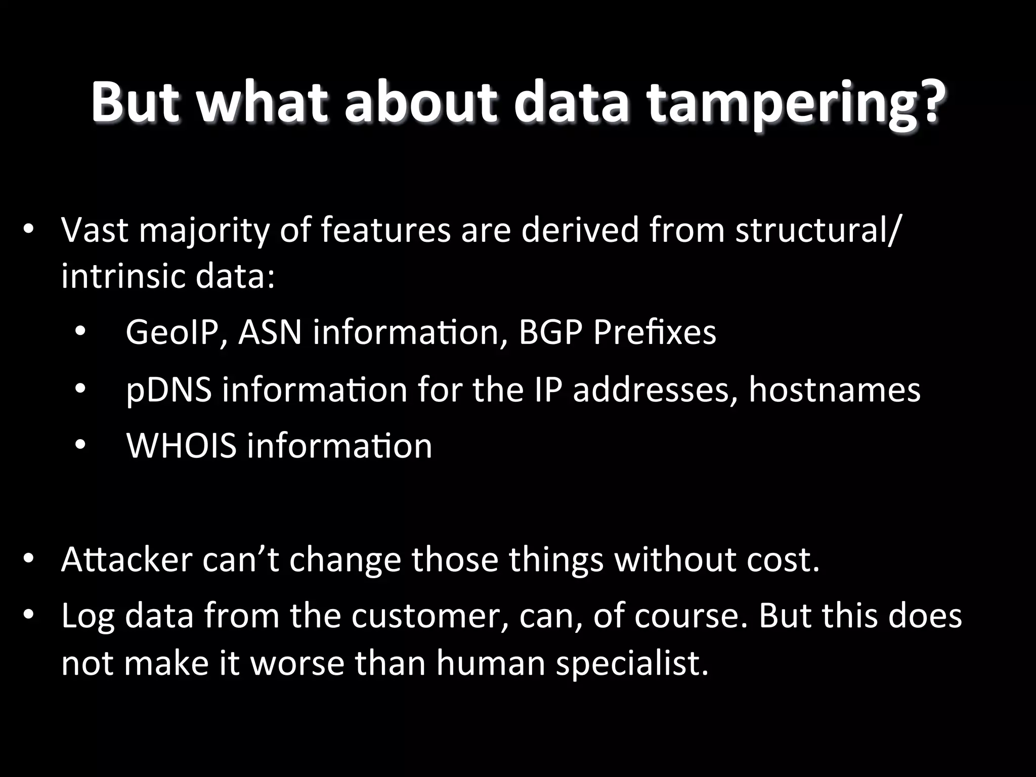 •  Vast  majority  of  features  are  derived  from  structural/ intrinsic  data:   •  GeoIP,  ASN  informa2on,  BGP  Preﬁxes   •  pDNS  informa2on  for  the  IP  addresses,  hostnames   •  WHOIS  informa2on   •  APacker  can’t  change  those  things  without  cost.   •  Log  data  from  the  customer,  can,  of  course.  But  this  does   not  make  it  worse  than  human  specialist.   But  what  about  data  tampering?   