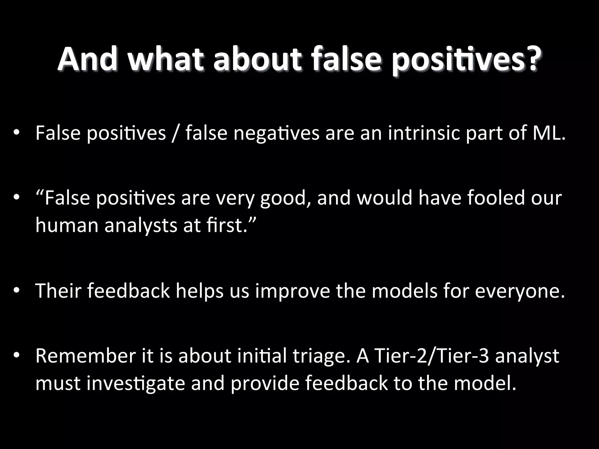 •  False  posi2ves  /  false  nega2ves  are  an  intrinsic  part  of  ML.   •  “False  posi2ves  are  very  good,  and  would  have  fooled  our   human  analysts  at  ﬁrst.”   •  Their  feedback  helps  us  improve  the  models  for  everyone.   •  Remember  it  is  about  ini2al  triage.  A  Tier-­‐2/Tier-­‐3  analyst   must  inves2gate  and  provide  feedback  to  the  model.   And  what  about  false  posiCves?   