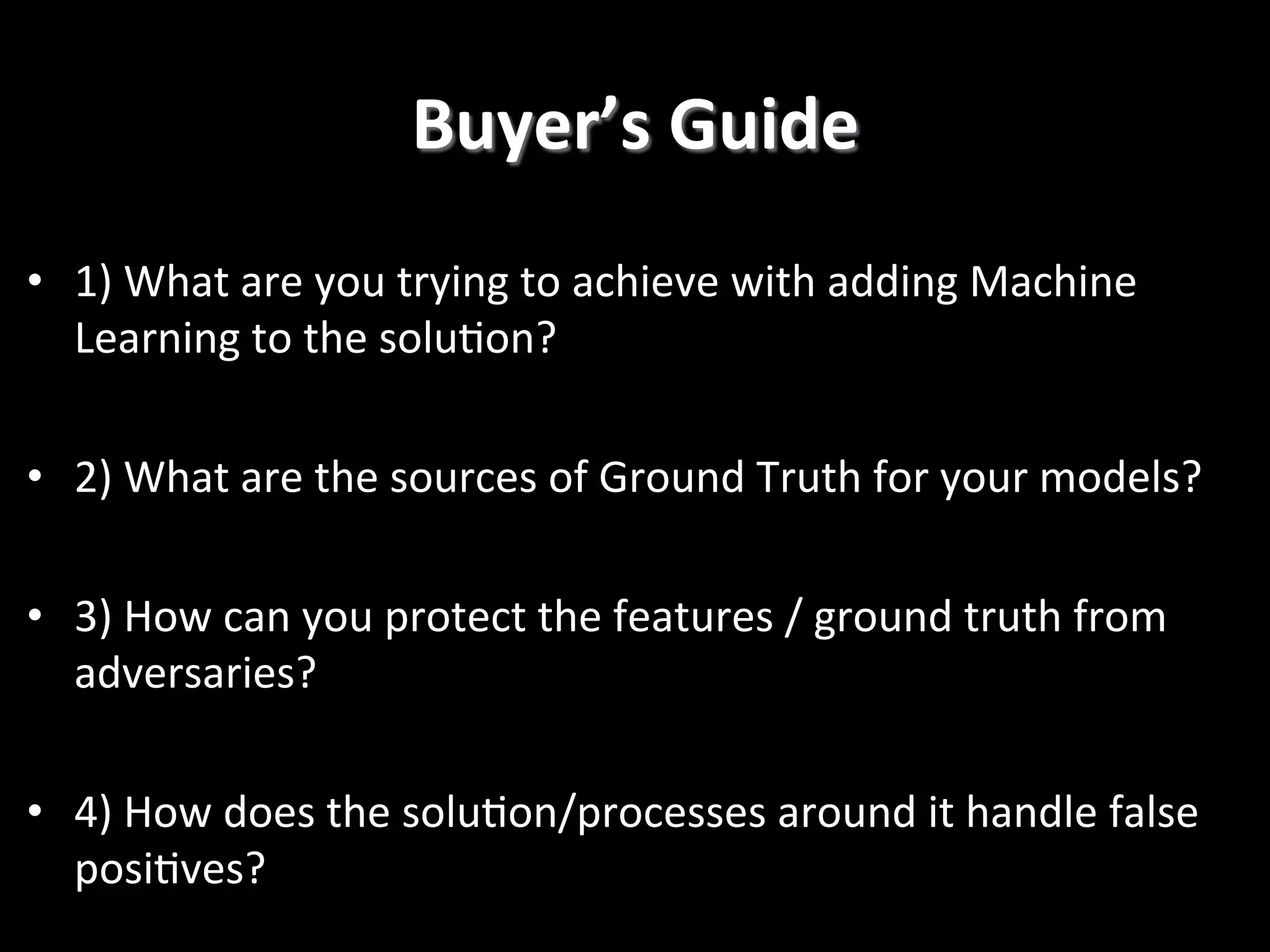 •  1)  What  are  you  trying  to  achieve  with  adding  Machine   Learning  to  the  solu2on?   •  2)  What  are  the  sources  of  Ground  Truth  for  your  models?   •  3)  How  can  you  protect  the  features  /  ground  truth  from   adversaries?   •  4)  How  does  the  solu2on/processes  around  it  handle  false   posi2ves?  ! Buyer’s  Guide   