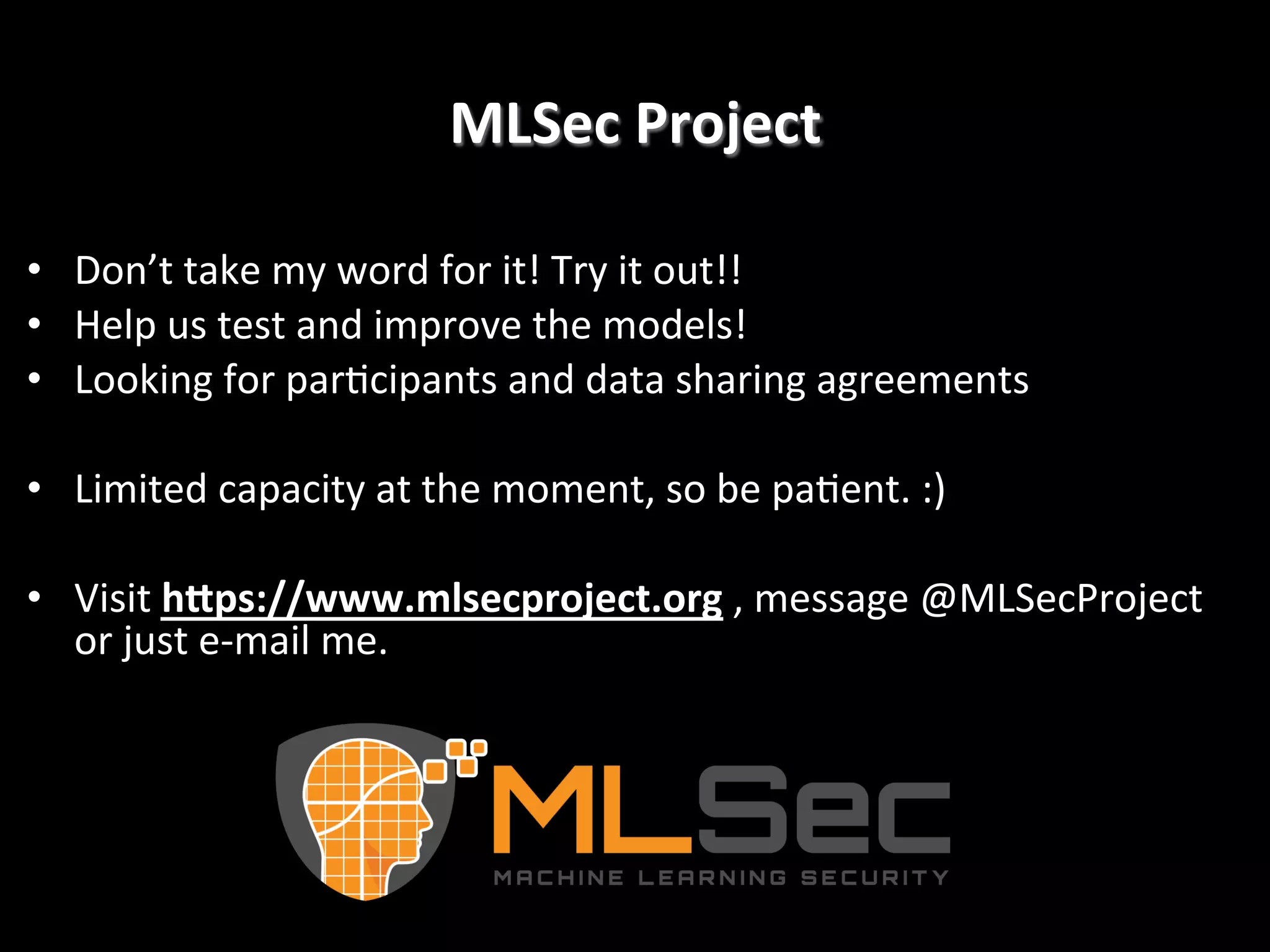 MLSec  Project   •  Don’t  take  my  word  for  it!  Try  it  out!!   •  Help  us  test  and  improve  the  models!   •  Looking  for  par2cipants  and  data  sharing  agreements   •  Limited  capacity  at  the  moment,  so  be  pa2ent.  :)     •  Visit  hGps://www.mlsecproject.org  ,  message  @MLSecProject   or  just  e-­‐mail  me.! 