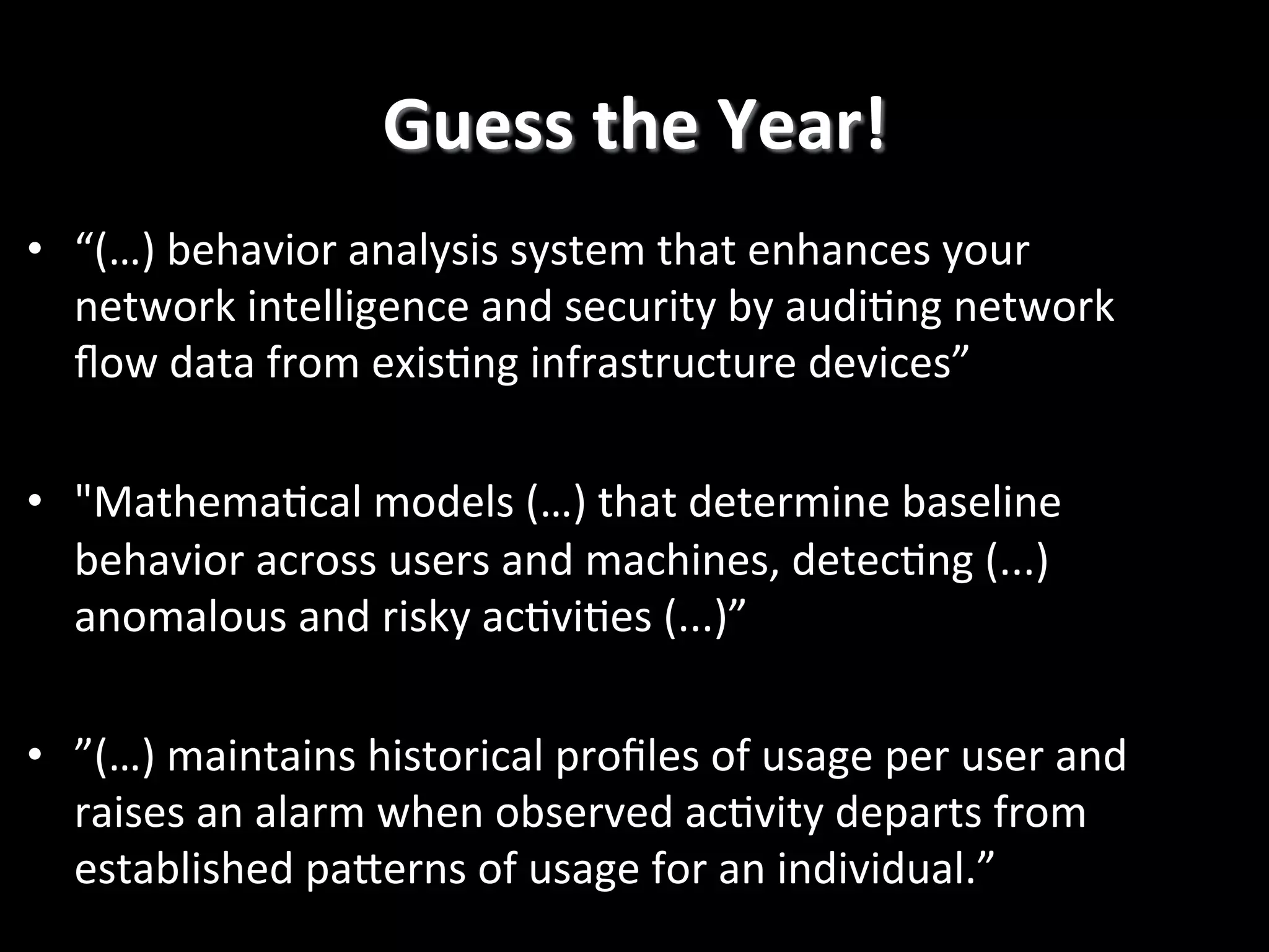 Guess  the  Year!   •  “(…)  behavior  analysis  system  that  enhances  your   network  intelligence  and  security  by  audi2ng  network   ﬂow  data  from  exis2ng  infrastructure  devices”   •  "Mathema2cal  models  (…)  that  determine  baseline   behavior  across  users  and  machines,  detec2ng  (...)   anomalous  and  risky  ac2vi2es  (...)”   •  ”(…)  maintains  historical  proﬁles  of  usage  per  user  and   raises  an  alarm  when  observed  ac2vity  departs  from   established  paPerns  of  usage  for  an  individual.”     