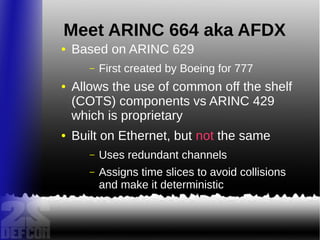 Meet ARINC 664 aka AFDX
● Based on ARINC 629
– First created by Boeing for 777
● Allows the use of common off the shelf
(COTS) components vs ARINC 429
which is proprietary
● Built on Ethernet, but not the same
– Uses redundant channels
– Assigns time slices to avoid collisions
and make it deterministic
 