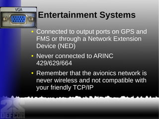 Entertainment Systems
● Connected to output ports on GPS and
FMS or through a Network Extension
Device (NED)
● Never connected to ARINC
429/629/664
● Remember that the avionics network is
never wireless and not compatible with
your friendly TCP/IP
 