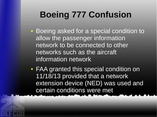 Boeing 777 Confusion
● Boeing asked for a special condition to
allow the passenger information
network to be connected to other
networks such as the aircraft
information network
● FAA granted this special condition on
11/18/13 provided that a network
extension device (NED) was used and
certain conditions were met
 