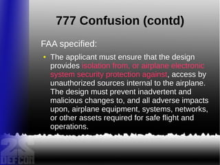 777 Confusion (contd)
FAA specified:
● The applicant must ensure that the design
provides isolation from, or airplane electronic
system security protection against, access by
unauthorized sources internal to the airplane.
The design must prevent inadvertent and
malicious changes to, and all adverse impacts
upon, airplane equipment, systems, networks,
or other assets required for safe flight and
operations.
 