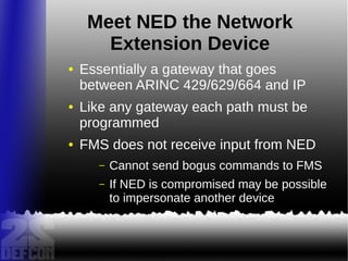 Meet NED the Network
Extension Device
● Essentially a gateway that goes
between ARINC 429/629/664 and IP
● Like any gateway each path must be
programmed
● FMS does not receive input from NED
– Cannot send bogus commands to FMS
– If NED is compromised may be possible
to impersonate another device
 