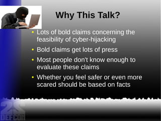 Why This Talk?
● Lots of bold claims concerning the
feasibility of cyber-hijacking
● Bold claims get lots of press
● Most people don't know enough to
evaluate these claims
● Whether you feel safer or even more
scared should be based on facts
 