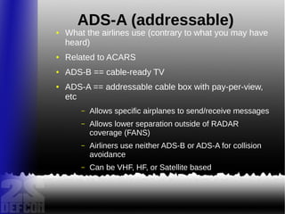 ADS-A (addressable)
● What the airlines use (contrary to what you may have
heard)
● Related to ACARS
● ADS-B == cable-ready TV
● ADS-A == addressable cable box with pay-per-view,
etc
– Allows specific airplanes to send/receive messages
– Allows lower separation outside of RADAR
coverage (FANS)
– Airliners use neither ADS-B or ADS-A for collision
avoidance
– Can be VHF, HF, or Satellite based
 