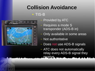 Collision Avoidance
● TIS-B
– Provided by ATC
– Requires a mode S
transponder (ADS-B in)
– Only available in some areas
– Not authoritative
– Does not use ADS-B signals
– ATC does not automatically
relay every ADS-B signal they
receive
 