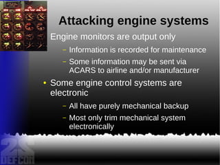 Attacking engine systems
● Engine monitors are output only
– Information is recorded for maintenance
– Some information may be sent via
ACARS to airline and/or manufacturer
● Some engine control systems are
electronic
– All have purely mechanical backup
– Most only trim mechanical system
electronically
 