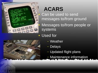 ACARS
● Can be used to send
messages to/from ground
● Messages to/from people or
systems
● Used for
– Weather
– Delays
– Updated flight plans
– Maintenance information
 