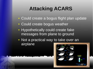 Attacking ACARS
● Could create a bogus flight plan update
● Could create bogus weather
● Hypothetically could create fake
messages from plane to ground
● Not a practical way to take over an
airplane
 