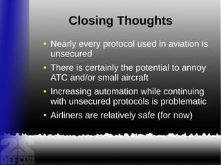 Closing Thoughts
● Nearly every protocol used in aviation is
unsecured
● There is certainly the potential to annoy
ATC and/or small aircraft
● Increasing automation while continuing
with unsecured protocols is problematic
● Airliners are relatively safe (for now)
 