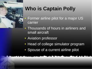 Who is Captain Polly
● Former airline pilot for a major US
carrier
● Thousands of hours in airliners and
small aircraft
● Aviation professor
● Head of college simulator program
● Spouse of a current airline pilot
 