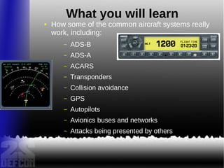 What you will learn
● How some of the common aircraft systems really
work, including:
– ADS-B
– ADS-A
– ACARS
– Transponders
– Collision avoidance
– GPS
– Autopilots
– Avionics buses and networks
– Attacks being presented by others
 