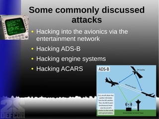 Some commonly discussed
attacks
● Hacking into the avionics via the
entertainment network
● Hacking ADS-B
● Hacking engine systems
● Hacking ACARS
 