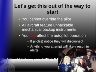 Let's get this out of the way to
start
● You cannot override the pilot
● All aircraft feature unhackable
mechanical backup instruments
● You can affect the autopilot operation
– If pilot(s) notice they will disconnect
– Anything you attempt will likely result in
alerts
 