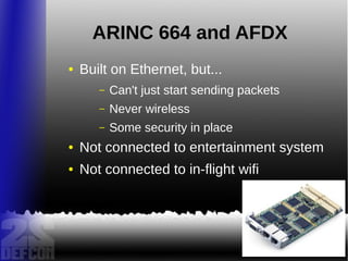 ARINC 664 and AFDX
● Built on Ethernet, but...
– Can't just start sending packets
– Never wireless
– Some security in place
● Not connected to entertainment system
● Not connected to in-flight wifi
 