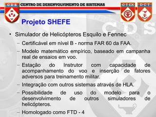 Projeto SHEFE
• Simulador de Helicópteros Esquilo e Fennec
– Certificável em nível B - norma FAR 60 da FAA.
– Modelo matemático empírico, baseado em campanha
real de ensaios em voo.
– Estação
do
Instrutor
com
capacidade
de
acompanhamento do voo e inserção de fatores
adversos para treinamento militar.
– Integração com outros sistemas através de HLA.
– Possibilidade
de
uso
do
desenvolvimento
de
outros
helicópteros.
– Homologado como FTD - 4

modelo
para
o
simuladores
de

 