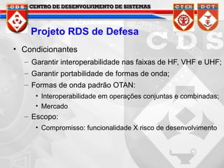 Projeto RDS de Defesa
• Condicionantes
– Garantir interoperabilidade nas faixas de HF, VHF e UHF;
– Garantir portabilidade de formas de onda;
– Formas de onda padrão OTAN:
• Interoperabilidade em operações conjuntas e combinadas;
• Mercado

– Escopo:
• Compromisso: funcionalidade X risco de desenvolvimento

 