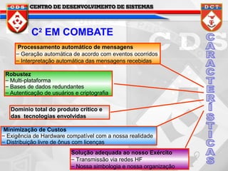 C2 EM COMBATE
Processamento automático de mensagens
– Geração automática de acordo com eventos ocorridos
– Interpretação automática das mensagens recebidas
Robustez
– Multi-plataforma
– Bases de dados redundantes
– Autenticação de usuários e criptografia
Domínio total do produto crítico e
das tecnologias envolvidas
Minimização de Custos
– Exigência de Hardware compatível com a nossa realidade
– Distribuição livre de ônus com licenças
Solução adequada ao nosso Exército
– Transmissão via redes HF
– Nossa simbologia e nossa organização

 