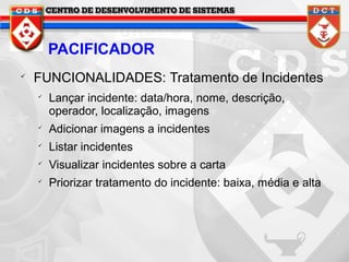 PACIFICADOR


FUNCIONALIDADES: Tratamento de Incidentes


Lançar incidente: data/hora, nome, descrição,
operador, localização, imagens



Adicionar imagens a incidentes



Listar incidentes



Visualizar incidentes sobre a carta



Priorizar tratamento do incidente: baixa, média e alta

 