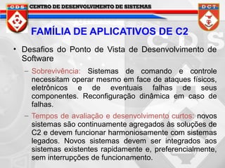 FAMÍLIA DE APLICATIVOS DE C2
• Desafios do Ponto de Vista de Desenvolvimento de
Software
– Sobrevivência: Sistemas de comando e controle
necessitam operar mesmo em face de ataques físicos,
eletrônicos e de eventuais falhas de seus
componentes. Reconfiguração dinâmica em caso de
falhas.
– Tempos de avaliação e desenvolvimento curtos: novos
sistemas são continuamente agregados às soluções de
C2 e devem funcionar harmoniosamente com sistemas
legados. Novos sistemas devem ser integrados aos
sistemas existentes rapidamente e, preferencialmente,
sem interrupções de funcionamento.

 