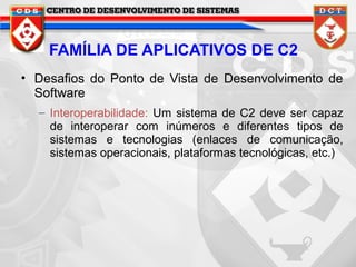 FAMÍLIA DE APLICATIVOS DE C2
• Desafios do Ponto de Vista de Desenvolvimento de
Software
– Interoperabilidade: Um sistema de C2 deve ser capaz
de interoperar com inúmeros e diferentes tipos de
sistemas e tecnologias (enlaces de comunicação,
sistemas operacionais, plataformas tecnológicas, etc.)

 
