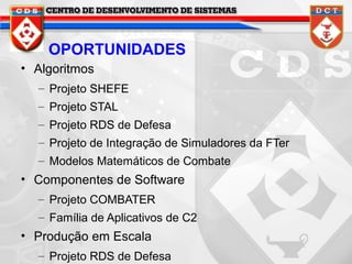 OPORTUNIDADES
• Algoritmos
– Projeto SHEFE
– Projeto STAL
– Projeto RDS de Defesa
– Projeto de Integração de Simuladores da FTer
– Modelos Matemáticos de Combate

• Componentes de Software
– Projeto COMBATER
– Família de Aplicativos de C2

• Produção em Escala
– Projeto RDS de Defesa

 