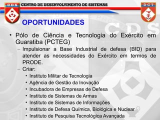 OPORTUNIDADES
• Pólo de Ciência e Tecnologia do Exército em
Guaratiba (PCTEG)
– Impulsionar a Base Industrial de defesa (BID) para
atender as necessidades do Exército em termos de
PRODE.
– Criar:
•
•
•
•
•
•
•

Instituto Militar de Tecnologia
Agência de Gestão da Inovação
Incubadora de Empresas de Defesa
Instituto de Sistemas de Armas
Instituto de Sistemas de Informações
Instituto de Defesa Química, Biológica e Nuclear
Instituto de Pesquisa Tecnológica Avançada

 