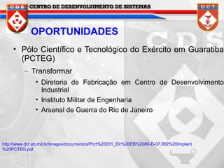 OPORTUNIDADES
• Pólo Científico e Tecnológico do Exército em Guaratiba
(PCTEG)
– Transformar
• Diretoria de Fabricação em Centro de Desenvolvimento
Industrial
• Instituto Militar de Engenharia
• Arsenal de Guerra do Rio de Janeiro

http://www.dct.eb.mil.br/images/documentos/Port%20031_Dir%20EB%2080-D-07.002%20Implant
%20PCTEG.pdf

 