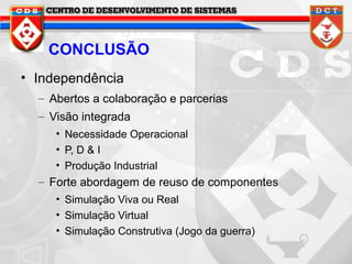 CONCLUSÃO
• Independência
– Abertos a colaboração e parcerias
– Visão integrada
• Necessidade Operacional
• P, D & I
• Produção Industrial

– Forte abordagem de reuso de componentes
• Simulação Viva ou Real
• Simulação Virtual
• Simulação Construtiva (Jogo da guerra)

 