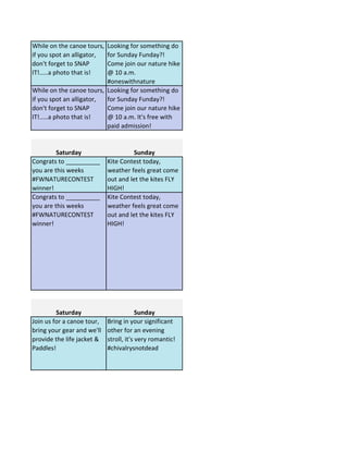 While on the canoe tours,
if you spot an alligator,
don't forget to SNAP
IT!.....a photo that is!
Looking for something do
for Sunday Funday?!
Come join our nature hike
@ 10 a.m.
#oneswithnature
While on the canoe tours,
if you spot an alligator,
don't forget to SNAP
IT!.....a photo that is!
Looking for something do
for Sunday Funday?!
Come join our nature hike
@ 10 a.m. It's free with
paid admission!
Saturday Sunday
Congrats to __________
you are this weeks
#FWNATURECONTEST
winner!
Kite Contest today,
weather feels great come
out and let the kites FLY
HIGH!
Congrats to __________
you are this weeks
#FWNATURECONTEST
winner!
Kite Contest today,
weather feels great come
out and let the kites FLY
HIGH!
Saturday Sunday
Join us for a canoe tour,
bring your gear and we'll
provide the life jacket &
Paddles!
Bring in your significant
other for an evening
stroll, it's very romantic!
#chivalrysnotdead
 