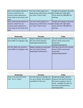 Here's some photos (photos of
summer camp) from our
summer history adventures
camp, hope to see all you next
year!
Fun Fact: Prairie dogs live in
large groups called towns, hence
our name "Prairie Town"
Tonight we're going to decorate
the bridge with night lights.
Come stroll the FWNC&R this
evening.
Here's some photos (photos of
summer camp) from our
summer history adventures
camp, hope to see all you next
year!
Fun Fact: Prairie dogs live in
large groups called towns, hence
our name "Prairie Town"
Tonight we're going to decorate
the bridge with night lights.
Come stroll the FWNC&R this
evening.
Wednesday Thursday Friday
Fun Fact: Bison can consume
nearly 30lbs of roughage a day.
Regular walking can help lower
the risk of heart disease!
#walkingforhealthyhearts
Last day to post for the contest,
winner will be announced
tomorrow!
#FWNATURECONTEST
Fun Fact: Bison can consume
nearly 30lbs of roughage a day.
Regular walking can help lower
the risk of heart disease!
#walkingforhealthyhearts
Last day to post for the contest,
winner will be announced
tomorrow!
#FWNATURECONTEST
Wednesday Thursday Friday
Come in for story time from
9:30 - 10 a.m. today!
Fun Fact: Bison on average can
run up to 30mph their speed is
incredible for their size.
Stargazing tonight: Going to
hang out and watch the stars,
this event is going to start at
10:30 - midnight all under 18
must be accompanied by a
parent/guardian
 