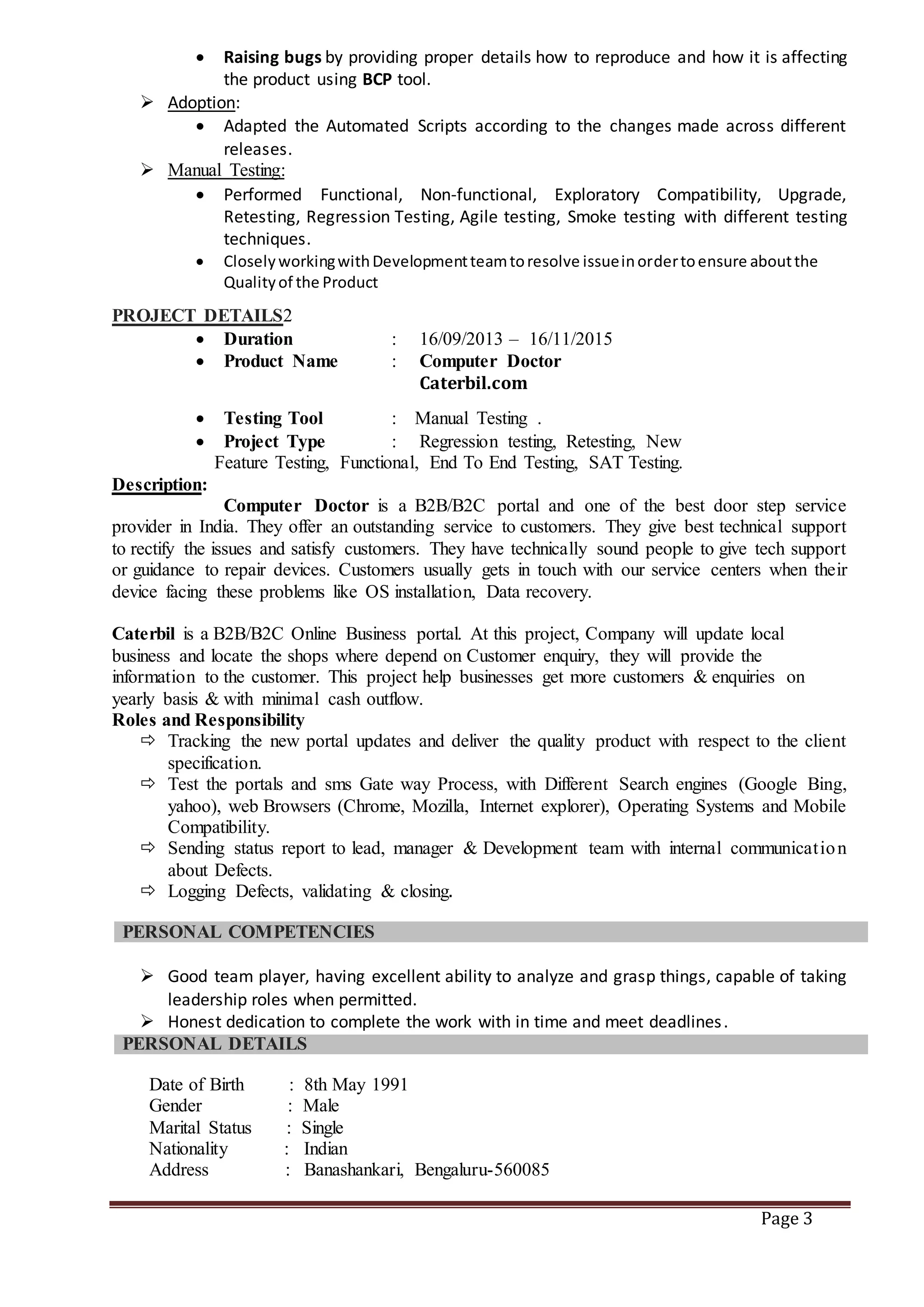 Page 3
 Raising bugs by providing proper details how to reproduce and how it is affecting
the product using BCP tool.
 Adoption:
 Adapted the Automated Scripts according to the changes made across different
releases.
 Manual Testing:
 Performed Functional, Non-functional, Exploratory Compatibility, Upgrade,
Retesting, Regression Testing, Agile testing, Smoke testing with different testing
techniques.
 CloselyworkingwithDevelopmentteamtoresolve issueinordertoensure aboutthe
Qualityof the Product
PROJECT DETAILS2
 Duration : 16/09/2013 – 16/11/2015
 Product Name : Computer Doctor
Caterbil.com
 Testing Tool : Manual Testing .
 Project Type : Regression testing, Retesting, New
Feature Testing, Functional, End To End Testing, SAT Testing.
Description:
Computer Doctor is a B2B/B2C portal and one of the best door step service
provider in India. They offer an outstanding service to customers. They give best technical support
to rectify the issues and satisfy customers. They have technically sound people to give tech support
or guidance to repair devices. Customers usually gets in touch with our service centers when their
device facing these problems like OS installation, Data recovery.
Caterbil is a B2B/B2C Online Business portal. At this project, Company will update local
business and locate the shops where depend on Customer enquiry, they will provide the
information to the customer. This project help businesses get more customers & enquiries on
yearly basis & with minimal cash outflow.
Roles and Responsibility
 Tracking the new portal updates and deliver the quality product with respect to the client
specification.
 Test the portals and sms Gate way Process, with Different Search engines (Google Bing,
yahoo), web Browsers (Chrome, Mozilla, Internet explorer), Operating Systems and Mobile
Compatibility.
 Sending status report to lead, manager & Development team with internal communication
about Defects.
 Logging Defects, validating & closing.
PERSONAL COMPETENCIES
 Good team player, having excellent ability to analyze and grasp things, capable of taking
leadership roles when permitted.
 Honest dedication to complete the work with in time and meet deadlines.
PERSONAL DETAILS
Date of Birth : 8th May 1991
Gender : Male
Marital Status : Single
Nationality : Indian
Address : Banashankari, Bengaluru-560085
 