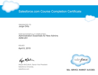 Salesforce.com Course Completion Certificate
PRESENTED TO
Jorge Ortiz
FOR SUCCESSFULLY COMPLETING
Administration Essentials for New Admins
ADM-201
ISSUED
April 8, 2010
Wayne McCulloch, Senior Vice President
Salesforce University
salesforce.com
 
