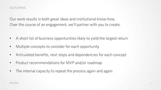 OUTCOMES
MU/DAI
Our work results in both great ideas and institutional know-how.
Over the course of an engagement, we’ll partner with you to create:
•  A short list of business opportunities likely to yield the largest return
•  Multiple concepts to consider for each opportunity
•  Articulated benefits, next steps and dependencies for each concept
•  Product recommendations for MVP and/or roadmap
•  The internal capacity to repeat the process again and again
11
 
