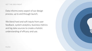 GET THE IDEA RIGHT
MU/DAI
Data informs every aspect of our design
process, up to and through launch.
We blend hard and soft inputs from user
feedback, system analytics, business metrics
and big data sources to create a holistic
understanding of efficacy and use.
13
 