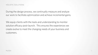 HOLISTIC SOLUTIONS
MU/DAI
During the design process, we continually measure and analyze
our work to facilitate optimization and achieve incremental gains.
We equip clients with the tools and understanding to monitor
solution efficacy post-launch. This ensures the experiences we
create evolve to meet the changing needs of your business and
customers.
15
 