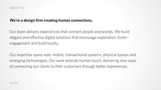 ABOUT US
We’re a design firm creating human connections.
Our team delivers experiences that connect people and brands. We build
elegant and effective digital solutions that encourage exploration, foster
engagement and build loyalty.
Our expertise spans web, mobile, transactional systems, physical spaces and
emerging technologies. Our work extends human touch, delivering new ways
of connecting our clients to their customers through better experiences.
MU/DAI 2
 