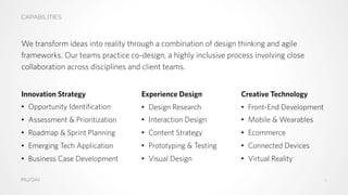 CAPABILITIES
We transform ideas into reality through a combination of design thinking and agile
frameworks. Our teams practice co-design, a highly inclusive process involving close
collaboration across disciplines and client teams.
Innovation Strategy
•  Opportunity Identification
•  Assessment & Prioritization
•  Roadmap & Sprint Planning
•  Emerging Tech Application
•  Business Case Development
Experience Design
•  Design Research
•  Interaction Design
•  Content Strategy
•  Prototyping & Testing
•  Visual Design
Creative Technology
•  Front-End Development
•  Mobile & Wearables
•  Ecommerce
•  Connected Devices
•  Virtual Reality
MU/DAI 4
 