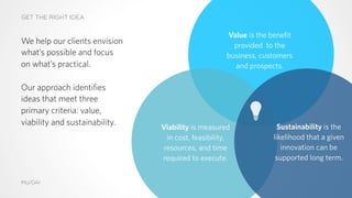 GET THE RIGHT IDEA
MU/DAI
Sustainability is the
likelihood that a given
innovation can be
supported long term.
Value is the benefit
provided to the
business, customers
and prospects.
Viability is measured
in cost, feasibility,
resources, and time
required to execute.
We help our clients envision
what’s possible and focus
on what’s practical.
Our approach identifies
ideas that meet three
primary criteria: value,
viability and sustainability.
 