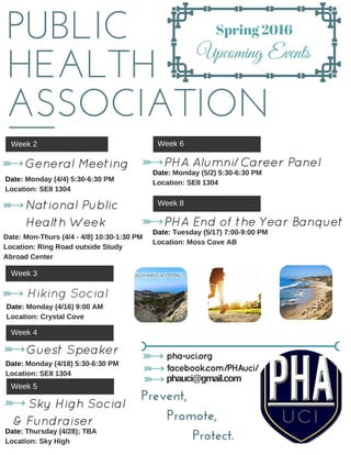 PUBLIC
HEALTH
ASSOCIATION
Spring 2016
Upcoming Events
Week 2
General Meeting
   Date: Monday (4/4) 5:30­6:30 PM
   Location: SEII 1304
 National Public
 Health Week 
Date: Mon­Thurs (4/4 ­ 4/8) 10:30­1:30 PM
Location: Ring Road outside Study
Abroad Center
Week 3
Week 4
    Guest Speaker
Date: Monday (4/18) 5:30­6:30 PM
Location: SEII 1304
    Date: Monday (4/16) 9:00 AM
    Location: Crystal Cove
Hiking Social
Week 5
    Sky High Social
& Fundraiser
Date: Thursday (4/28); TBA
Location: Sky High 
Week 6
    PHA Alumni/Career Panel
Date: Monday (5/2) 5:30­6:30 PM
Location: SEII 1304
Week 8
    PHA End of the Year Banquet
Date: Tuesday (5/17) 7:00­9:00 PM
Location: Moss Cove AB
pha-uci.org
facebook.com/PHAuci/
phauci@gmail.com
Prevent,
      Promote,
            Protect.
 