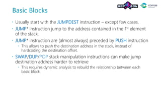 Basic Blocks
 Usually start with the JUMPDEST instruction – except few cases.
 JUMP* instruction jump to the address contained in the 1st element
of the stack.
 JUMP* instruction are (almost always) preceded by PUSH instruction
 This allows to push the destination address in the stack, instead of
hardcoding the destination offset.
 SWAP/DUP/POP stack manipulation instructions can make jump
destination address harder to retrieve
 This requires dynamic analysis to rebuild the relationship between each
basic block.
 