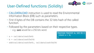 User-Defined functions (Solidity)
 CALLDATALOAD instruction is used to read the Environmental
Information Block (EIB) such as parameters.
 First 4 bytes of the EIB contains the 32-bits hash of the called
function.
 Followed by the parameters based on their respective types.
 e.g. int would be a 256 bits word.
 a = calldataload(0x4)
 b = calldataload(0x24)
 add(calldataload(0x4), calldataload(0x24)
function foo(int a, int b) {
return a + b;
}
 